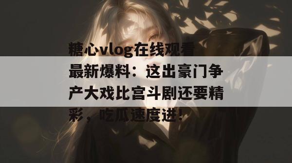 糖心vlog在线观看最新爆料：这出豪门争产大戏比宫斗剧还要精彩，吃瓜速度进！