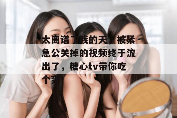 太离谱了我的天，被紧急公关掉的视频终于流出了，糖心tv带你吃个爽！