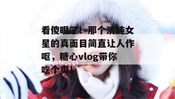看傻眼了！那个清纯女星的真面目简直让人作呕，糖心vlog带你吃个爽！