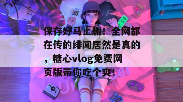 保存好马上删！全网都在传的绯闻居然是真的，糖心vlog免费网页版带你吃个爽！