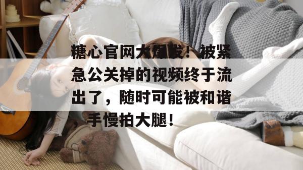糖心官网大爆发！被紧急公关掉的视频终于流出了，随时可能被和谐，手慢拍大腿！