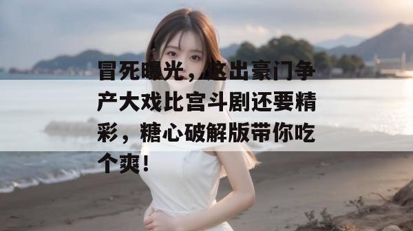 冒死曝光，这出豪门争产大戏比宫斗剧还要精彩，糖心破解版带你吃个爽！