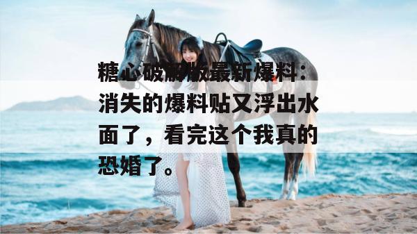 糖心破解版最新爆料：消失的爆料贴又浮出水面了，看完这个我真的恐婚了。