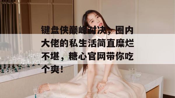 键盘侠巅峰对决，圈内大佬的私生活简直糜烂不堪，糖心官网带你吃个爽！