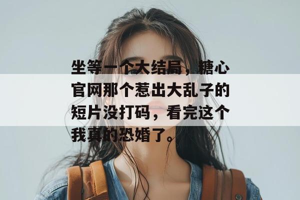 坐等一个大结局，糖心官网那个惹出大乱子的短片没打码，看完这个我真的恐婚了。