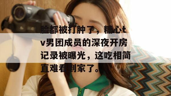 脸都被打肿了，糖心tv男团成员的深夜开房记录被曝光，这吃相简直难看到家了。