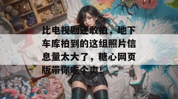 比电视剧还敢拍，地下车库拍到的这组照片信息量太大了，糖心网页版带你吃个爽！