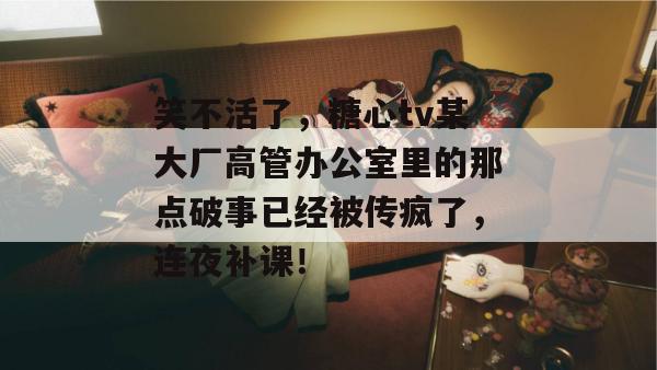 笑不活了，糖心tv某大厂高管办公室里的那点破事已经被传疯了，连夜补课！