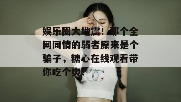 娱乐圈大地震！那个全网同情的弱者原来是个骗子，糖心在线观看带你吃个爽！