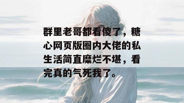 群里老哥都看傻了，糖心网页版圈内大佬的私生活简直糜烂不堪，看完真的气死我了。