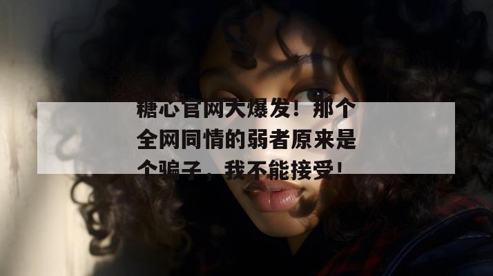 糖心官网大爆发！那个全网同情的弱者原来是个骗子，我不能接受！