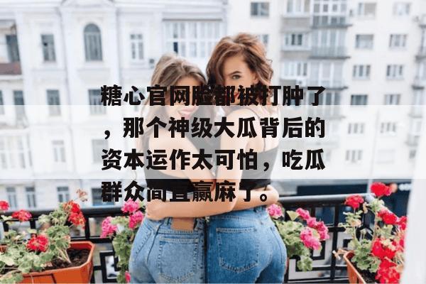 糖心官网脸都被打肿了，那个神级大瓜背后的资本运作太可怕，吃瓜群众简直赢麻了。