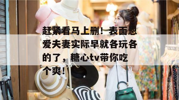 赶紧看马上删！表面恩爱夫妻实际早就各玩各的了，糖心tv带你吃个爽！