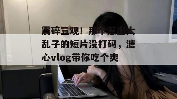震碎三观！那个惹出大乱子的短片没打码，溏心vlog带你吃个爽！