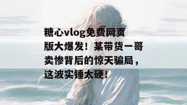糖心vlog免费网页版大爆发！某带货一哥卖惨背后的惊天骗局，这波实锤太硬！