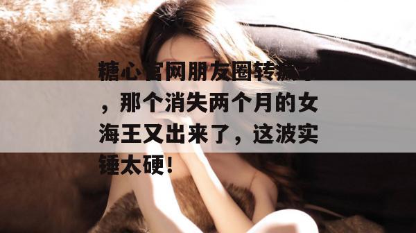 糖心官网朋友圈转疯了，那个消失两个月的女海王又出来了，这波实锤太硬！