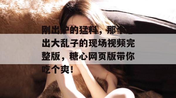 刚出炉的猛料，那个惹出大乱子的现场视频完整版，糖心网页版带你吃个爽！