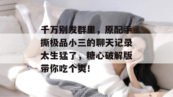 千万别发群里，原配手撕极品小三的聊天记录太生猛了，糖心破解版带你吃个爽！