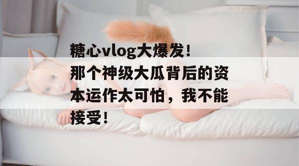 糖心vlog大爆发！那个神级大瓜背后的资本运作太可怕，我不能接受！