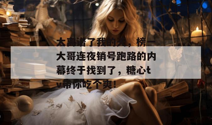 太离谱了我的天，榜一大哥连夜销号跑路的内幕终于找到了，糖心tv带你吃个爽！