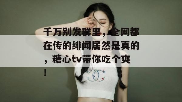 千万别发群里，全网都在传的绯闻居然是真的，糖心tv带你吃个爽！