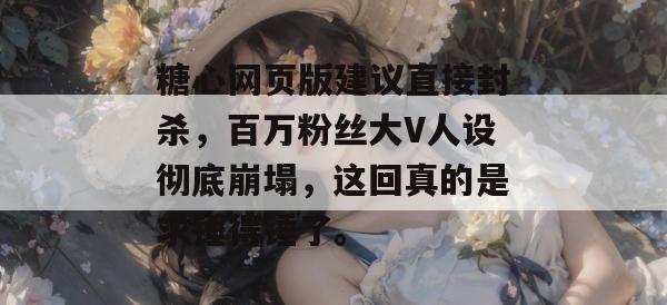 糖心网页版建议直接封杀，百万粉丝大V人设彻底崩塌，这回真的是求锤得锤了。