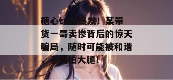 糖心tv大爆发！某带货一哥卖惨背后的惊天骗局，随时可能被和谐，手慢拍大腿！