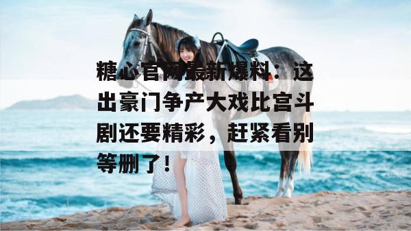 糖心官网最新爆料:这出豪门争产大戏比宫斗剧还要精彩,赶紧看别等删了! 糖心官网最新爆料:这出豪门争产大戏比宫斗剧还要精彩,赶紧看别等删了!