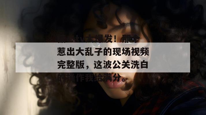 糖心tv大爆发！那个惹出大乱子的现场视频完整版，这波公关洗白的操作我给满分。