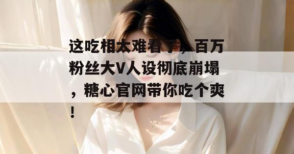 这吃相太难看了，百万粉丝大V人设彻底崩塌，糖心官网带你吃个爽！