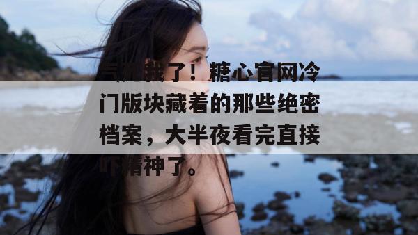 气死我了！糖心官网冷门版块藏着的那些绝密档案，大半夜看完直接吓精神了。