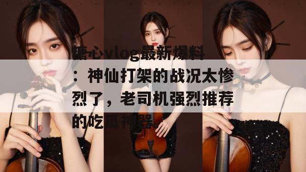 糖心vlog最新爆料：神仙打架的战况太惨烈了，老司机强烈推荐的吃瓜神器。