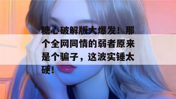 糖心破解版大爆发！那个全网同情的弱者原来是个骗子，这波实锤太硬！