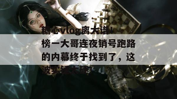 糖心vlog离大谱！榜一大哥连夜销号跑路的内幕终于找到了，这波实锤太硬！