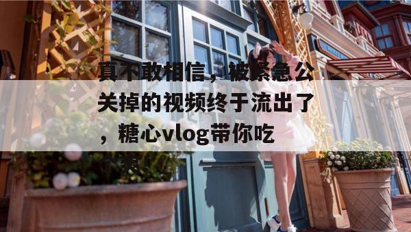 真不敢相信，被紧急公关掉的视频终于流出了，糖心vlog带你吃个爽！