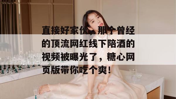 直接好家伙，那个曾经的顶流网红线下陪酒的视频被曝光了，糖心网页版带你吃个爽！