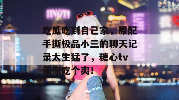 吃瓜吃到自己家，原配手撕极品小三的聊天记录太生猛了，糖心tv带你吃个爽！