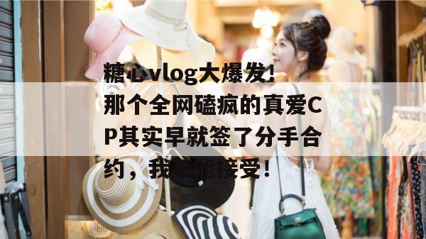 糖心vlog大爆发！那个全网磕疯的真爱CP其实早就签了分手合约，我不能接受！