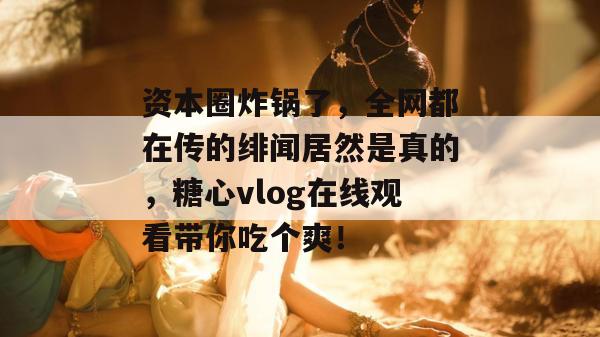 资本圈炸锅了，全网都在传的绯闻居然是真的，糖心vlog在线观看带你吃个爽！