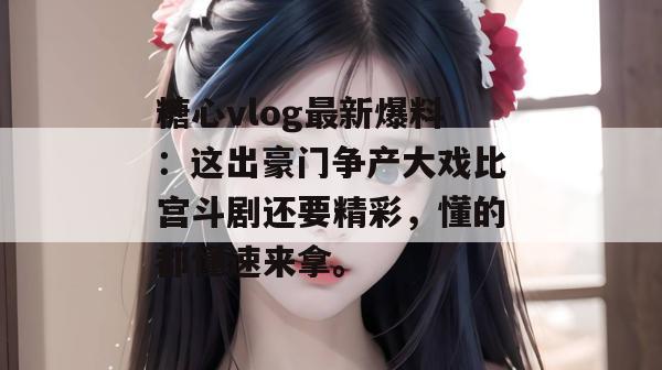糖心vlog最新爆料：这出豪门争产大戏比宫斗剧还要精彩，懂的都懂速来拿。