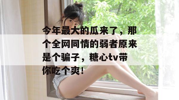 今年最大的瓜来了，那个全网同情的弱者原来是个骗子，糖心tv带你吃个爽！