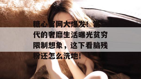 糖心官网大爆发！富二代的奢靡生活曝光贫穷限制想象，这下看脑残粉还怎么洗地！