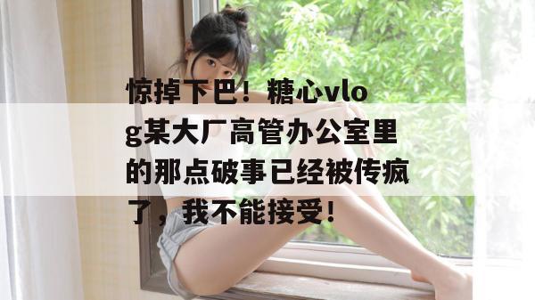 惊掉下巴！糖心vlog某大厂高管办公室里的那点破事已经被传疯了，我不能接受！