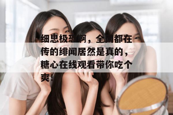 细思极恐啊，全网都在传的绯闻居然是真的，糖心在线观看带你吃个爽！